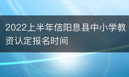 2022上半年信阳息县中小学教资认定报名时间