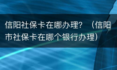 信阳社保卡在哪办理？（信阳市社保卡在哪个银行办理）