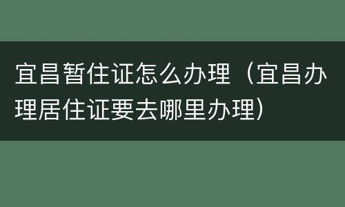宜昌暂住证怎么办理（宜昌办理居住证要去哪里办理）