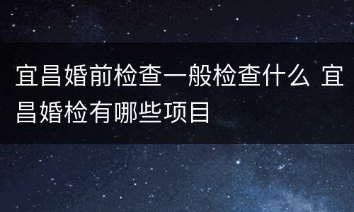 宜昌婚前检查一般检查什么 宜昌婚检有哪些项目