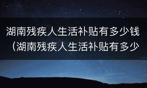 湖南残疾人生活补贴有多少钱（湖南残疾人生活补贴有多少钱啊）