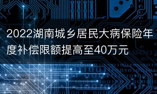 2022湖南城乡居民大病保险年度补偿限额提高至40万元