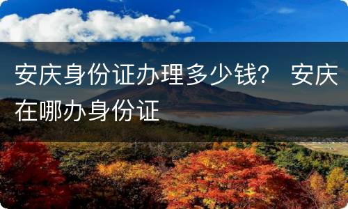 安庆身份证办理多少钱？ 安庆在哪办身份证