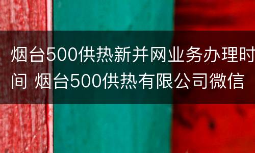 烟台500供热新并网业务办理时间 烟台500供热有限公司微信公众号