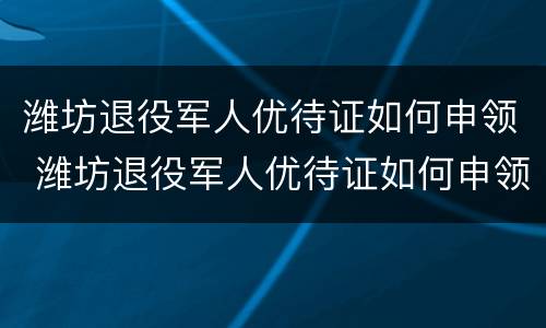 潍坊退役军人优待证如何申领 潍坊退役军人优待证如何申领流程