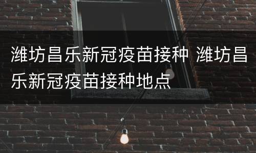 潍坊昌乐新冠疫苗接种 潍坊昌乐新冠疫苗接种地点