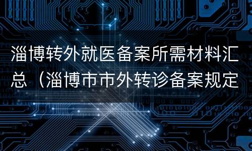 淄博转外就医备案所需材料汇总（淄博市市外转诊备案规定）
