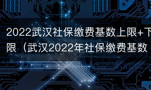 2022武汉社保缴费基数上限+下限（武汉2022年社保缴费基数是多少）