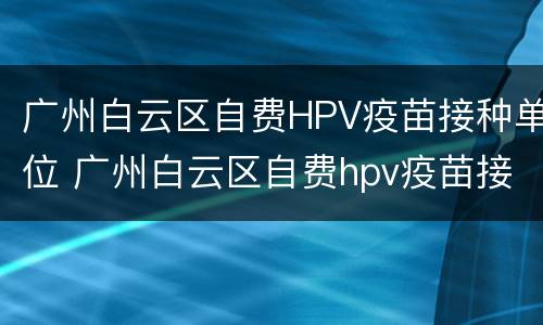 广州白云区自费HPV疫苗接种单位 广州白云区自费hpv疫苗接种单位地址
