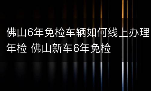 佛山6年免检车辆如何线上办理年检 佛山新车6年免检