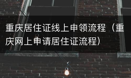 重庆居住证线上申领流程（重庆网上申请居住证流程）