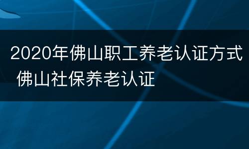 2020年佛山职工养老认证方式 佛山社保养老认证