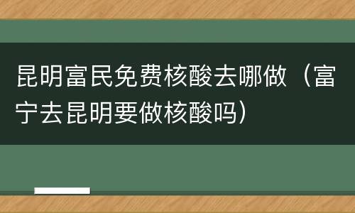 昆明富民免费核酸去哪做（富宁去昆明要做核酸吗）
