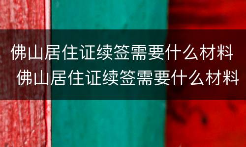 佛山居住证续签需要什么材料 佛山居住证续签需要什么材料呢
