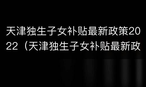 天津独生子女补贴最新政策2022（天津独生子女补贴最新政策2022,2008年出生）