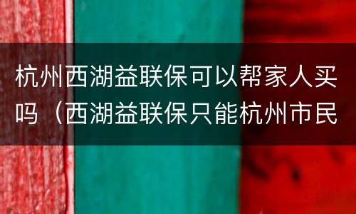 杭州西湖益联保可以帮家人买吗（西湖益联保只能杭州市民买吗）