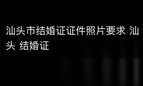汕头市结婚证证件照片要求 汕头 结婚证