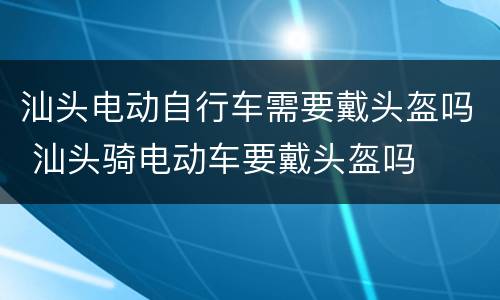 汕头电动自行车需要戴头盔吗 汕头骑电动车要戴头盔吗