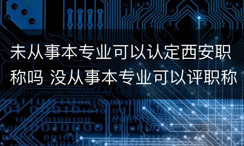未从事本专业可以认定西安职称吗 没从事本专业可以评职称吗
