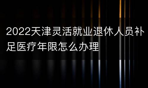 2022天津灵活就业退休人员补足医疗年限怎么办理