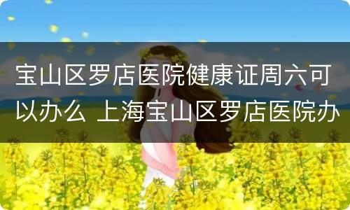 宝山区罗店医院健康证周六可以办么 上海宝山区罗店医院办健康证时间