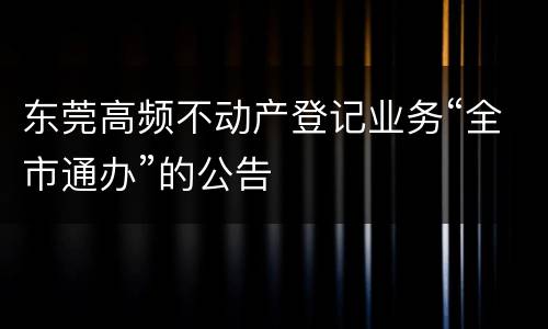 东莞高频不动产登记业务“全市通办”的公告