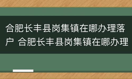合肥长丰县岗集镇在哪办理落户 合肥长丰县岗集镇在哪办理落户手续