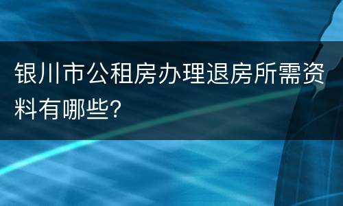 银川市公租房办理退房所需资料有哪些？