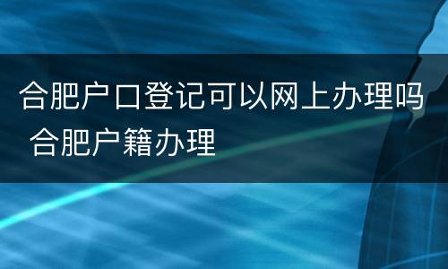 合肥户口登记可以网上办理吗 合肥户籍办理