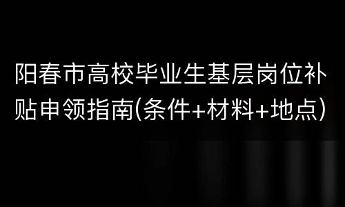 阳春市高校毕业生基层岗位补贴申领指南(条件+材料+地点)