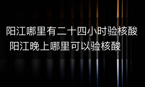 阳江哪里有二十四小时验核酸 阳江晚上哪里可以验核酸