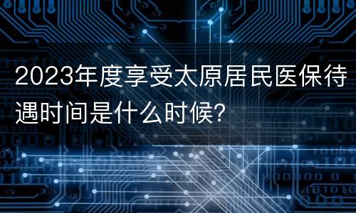 2023年度享受太原居民医保待遇时间是什么时候？