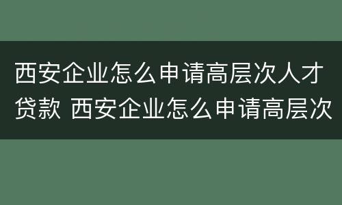 西安企业怎么申请高层次人才贷款 西安企业怎么申请高层次人才贷款资格
