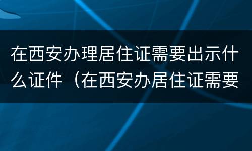 在西安办理居住证需要出示什么证件（在西安办居住证需要什么资料）