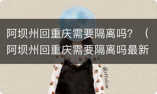 阿坝州回重庆需要隔离吗？（阿坝州回重庆需要隔离吗最新消息）