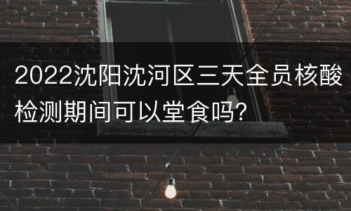 2022沈阳沈河区三天全员核酸检测期间可以堂食吗？