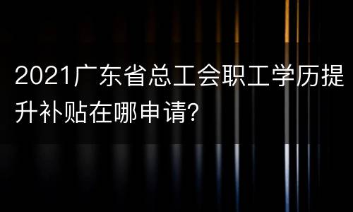 2021广东省总工会职工学历提升补贴在哪申请？