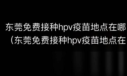 东莞免费接种hpv疫苗地点在哪（东莞免费接种hpv疫苗地点在哪里）