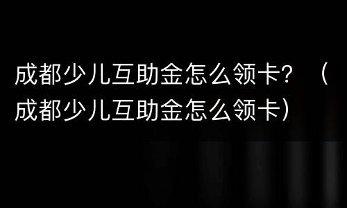 成都少儿互助金怎么领卡？（成都少儿互助金怎么领卡）