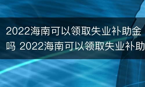 2022海南可以领取失业补助金吗 2022海南可以领取失业补助金吗现在