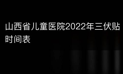 山西省儿童医院2022年三伏贴时间表
