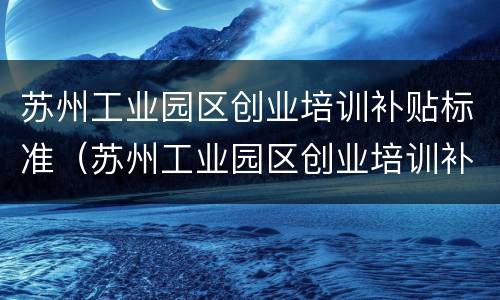 苏州工业园区创业培训补贴标准（苏州工业园区创业培训补贴标准是什么）