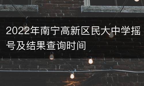 2022年南宁高新区民大中学摇号及结果查询时间