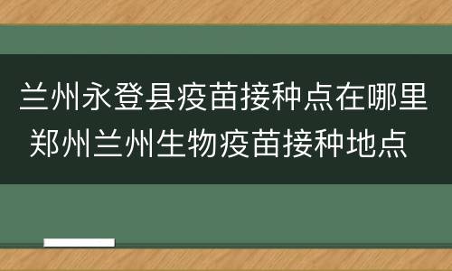 兰州永登县疫苗接种点在哪里 郑州兰州生物疫苗接种地点