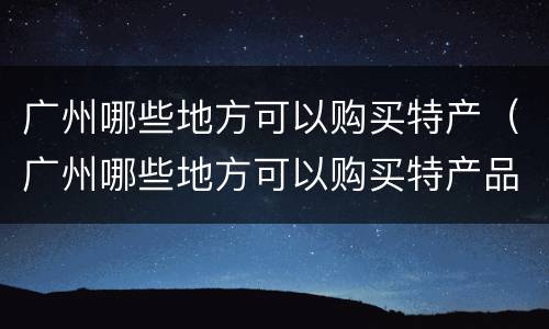 广州哪些地方可以购买特产（广州哪些地方可以购买特产品）