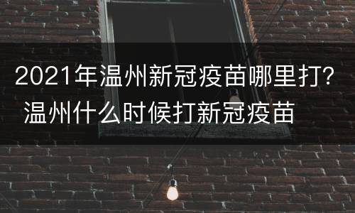 2021年温州新冠疫苗哪里打？ 温州什么时候打新冠疫苗