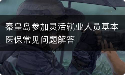 秦皇岛参加灵活就业人员基本医保常见问题解答