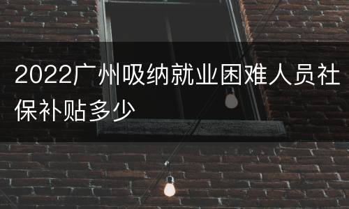 2022广州吸纳就业困难人员社保补贴多少