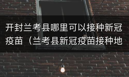 开封兰考县哪里可以接种新冠疫苗（兰考县新冠疫苗接种地点）