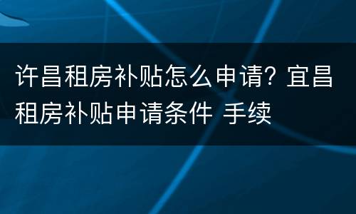 许昌租房补贴怎么申请? 宜昌租房补贴申请条件 手续